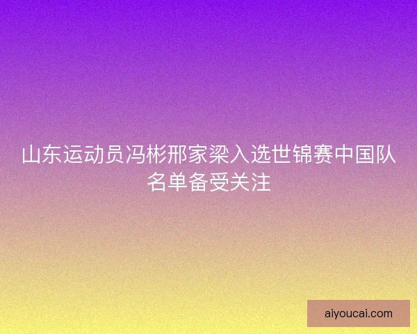 山东运动员冯彬邢家梁入选世锦赛中国队名单备受关注