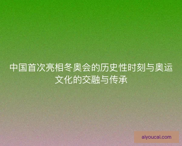 中国首次亮相冬奥会的历史性时刻与奥运文化的交融与传承