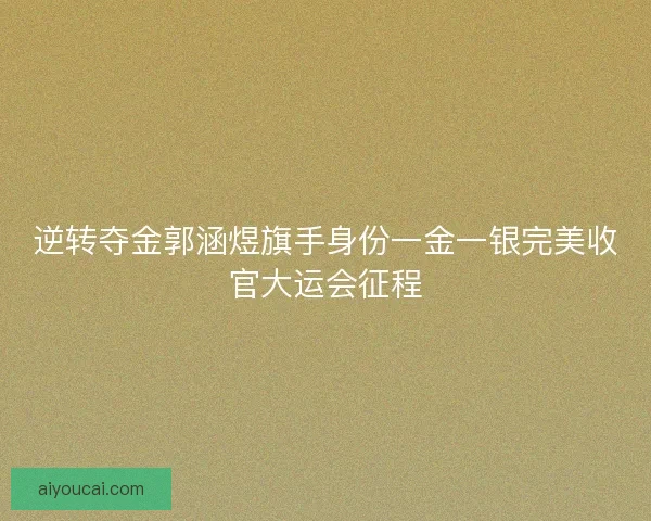 逆转夺金郭涵煜旗手身份一金一银完美收官大运会征程
