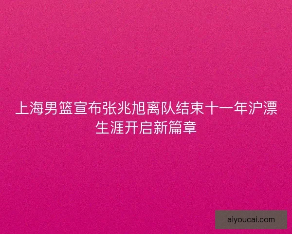 上海男篮宣布张兆旭离队结束十一年沪漂生涯开启新篇章